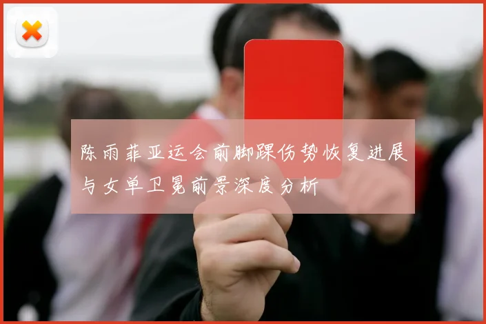 陈雨菲亚运会前脚踝伤势恢复进展与女单卫冕前景深度分析