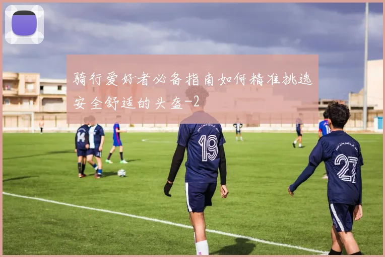 骑行爱好者必备指南如何精准挑选安全舒适的头盔