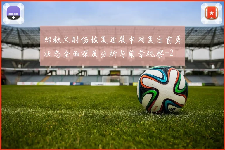 郑钦文肘伤恢复进展中网复出首秀状态全面深度分析与前景观察
